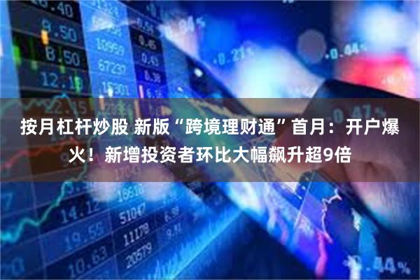 按月杠杆炒股 新版“跨境理财通”首月：开户爆火！新增投资者环比大幅飙升超9倍