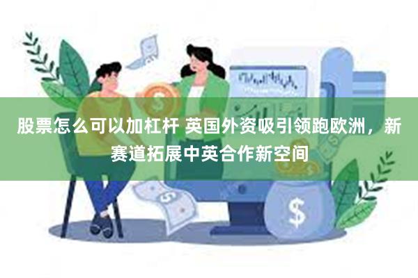 股票怎么可以加杠杆 英国外资吸引领跑欧洲，新赛道拓展中英合作新空间