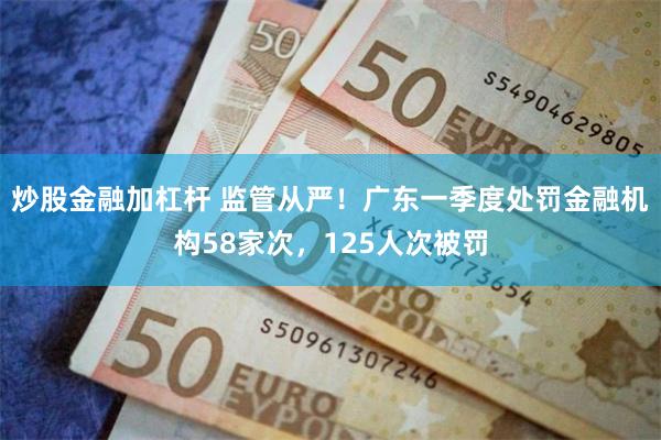 炒股金融加杠杆 监管从严！广东一季度处罚金融机构58家次，125人次被罚