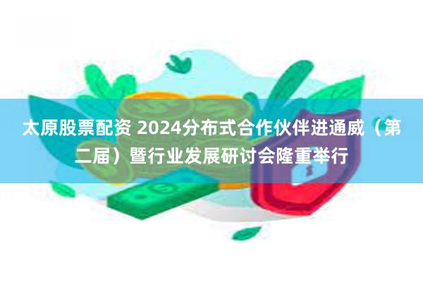 太原股票配资 2024分布式合作伙伴进通威（第二届）暨行业发展研讨会隆重举行