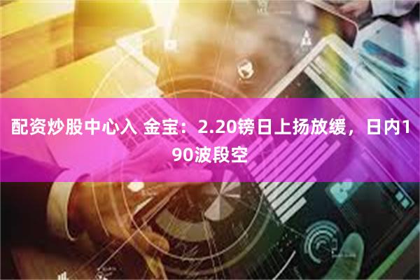 配资炒股中心入 金宝：2.20镑日上扬放缓，日内190波段空