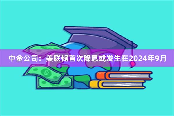 中金公司：美联储首次降息或发生在2024年9月