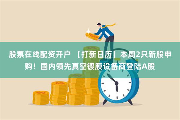 股票在线配资开户 【打新日历】本周2只新股申购！国内领先真空镀膜设备商登陆A股