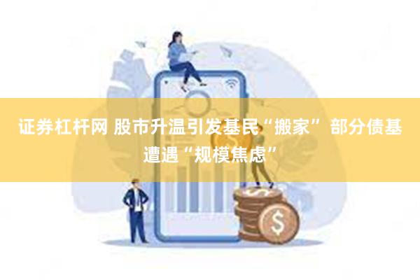 证券杠杆网 股市升温引发基民“搬家” 部分债基遭遇“规模焦虑”