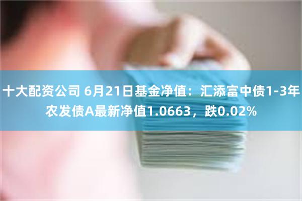 十大配资公司 6月21日基金净值：汇添富中债1-3年农发债A最新净值1.0663，跌0.02%