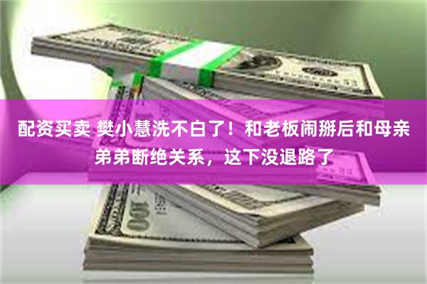 配资买卖 樊小慧洗不白了！和老板闹掰后和母亲弟弟断绝关系，这下没退路了