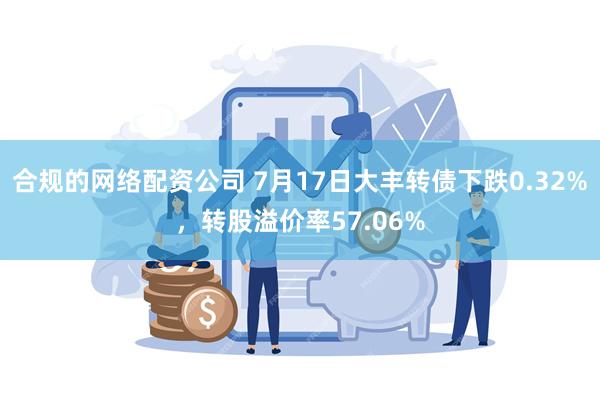 合规的网络配资公司 7月17日大丰转债下跌0.32%，转股溢价率57.06%