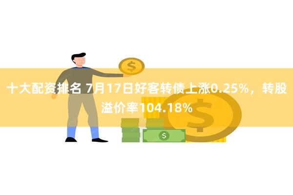 十大配资排名 7月17日好客转债上涨0.25%，转股溢价率104.18%