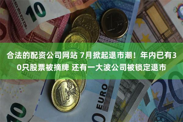 合法的配资公司网站 7月掀起退市潮！年内已有30只股票被摘牌 还有一大波公司被锁定退市