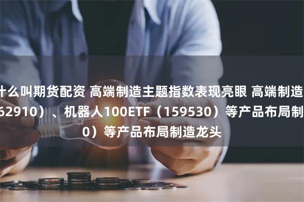 什么叫期货配资 高端制造主题指数表现亮眼 高端制造ETF（562910）、机器人100ETF（159530）等产品布局制造龙头