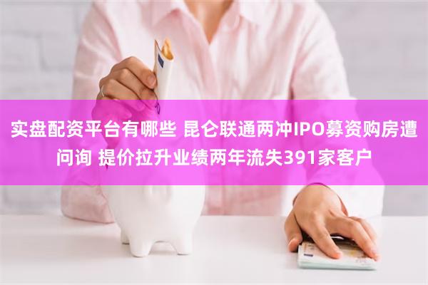 实盘配资平台有哪些 昆仑联通两冲IPO募资购房遭问询 提价拉升业绩两年流失391家客户