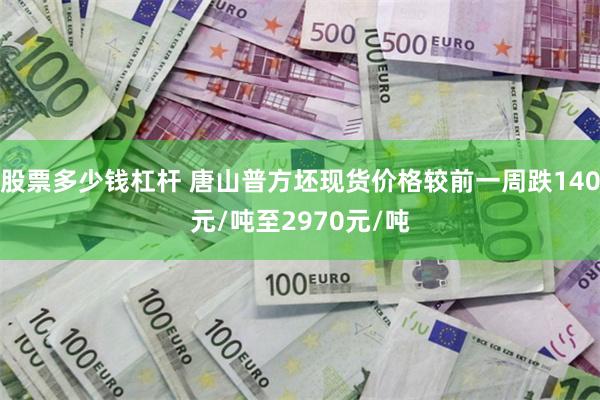 股票多少钱杠杆 唐山普方坯现货价格较前一周跌140元/吨至2970元/吨