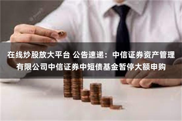 在线炒股放大平台 公告速递：中信证券资产管理有限公司中信证券中短债基金暂停大额申购