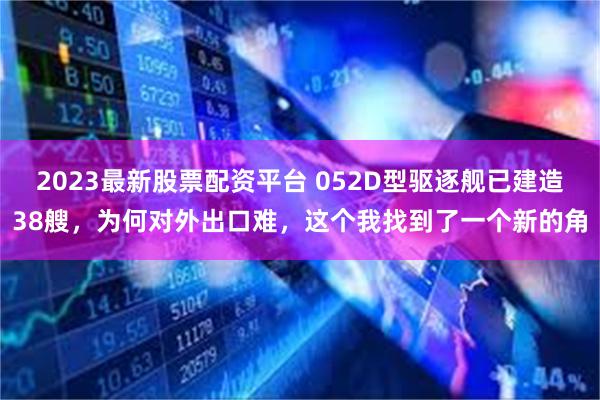 2023最新股票配资平台 052D型驱逐舰已建造38艘，为何对外出口难，这个我找到了一个新的角