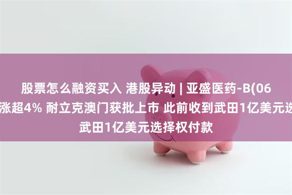 股票怎么融资买入 港股异动 | 亚盛医药-B(06855)早盘涨超4% 耐立克澳门获批上市 此前收到武田1亿美元选择权付款