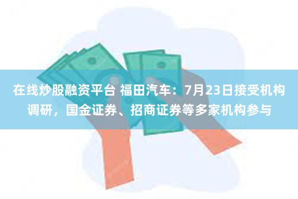 在线炒股融资平台 福田汽车：7月23日接受机构调研，国金证券、招商证券等多家机构参与