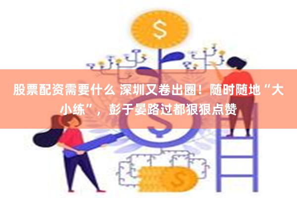 股票配资需要什么 深圳又卷出圈！随时随地“大小练”，彭于晏路过都狠狠点赞