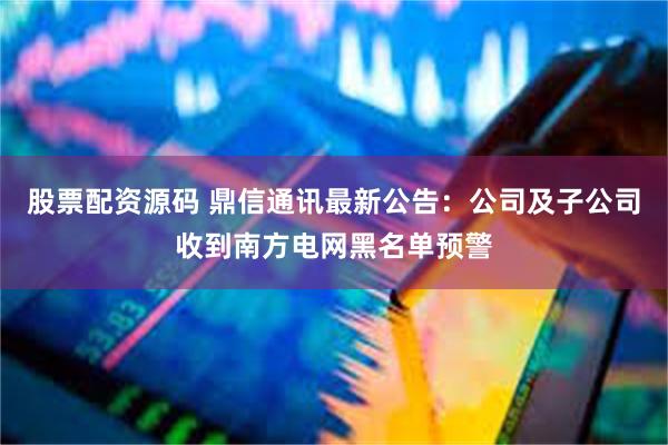 股票配资源码 鼎信通讯最新公告：公司及子公司收到南方电网黑名单预警