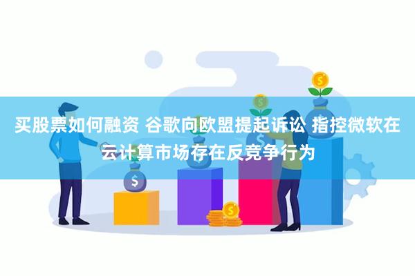 买股票如何融资 谷歌向欧盟提起诉讼 指控微软在云计算市场存在反竞争行为