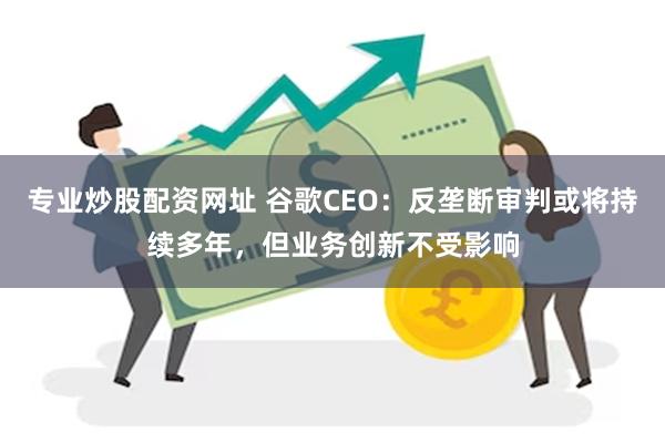 专业炒股配资网址 谷歌CEO：反垄断审判或将持续多年，但业务创新不受影响