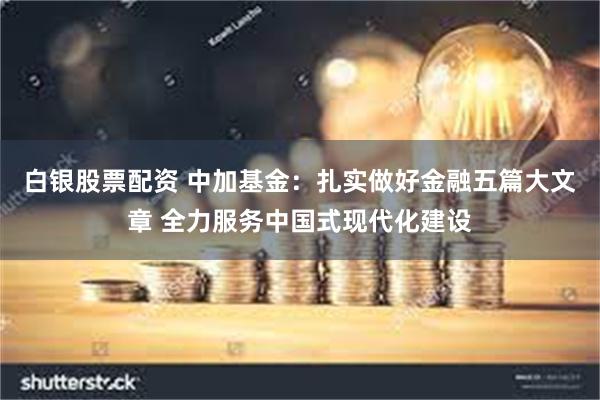 白银股票配资 中加基金：扎实做好金融五篇大文章 全力服务中国式现代化建设