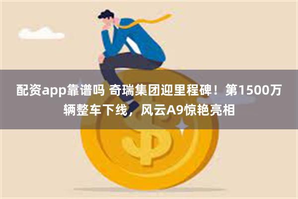 配资app靠谱吗 奇瑞集团迎里程碑！第1500万辆整车下线，风云A9惊艳亮相