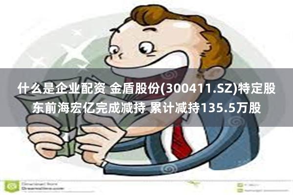 什么是企业配资 金盾股份(300411.SZ)特定股东前海宏亿完成减持 累计减持135.5万股