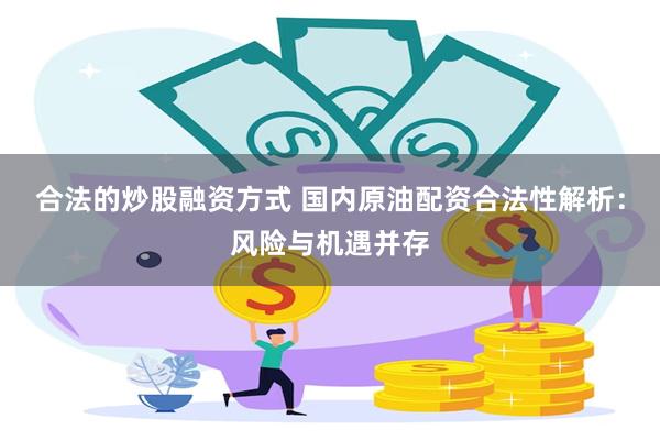 合法的炒股融资方式 国内原油配资合法性解析：风险与机遇并存