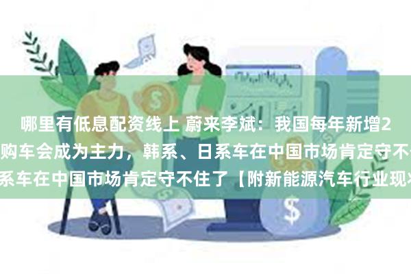 哪里有低息配资线上 蔚来李斌：我国每年新增2400万辆车，届时置换购车会成为主力，韩系、日系车在中国市场肯定守不住了【附新能源汽车行业现状】