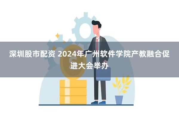 深圳股市配资 2024年广州软件学院产教融合促进大会举办