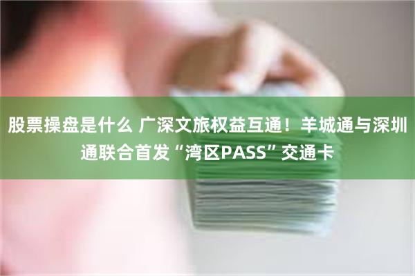 股票操盘是什么 广深文旅权益互通！羊城通与深圳通联合首发“湾区PASS”交通卡