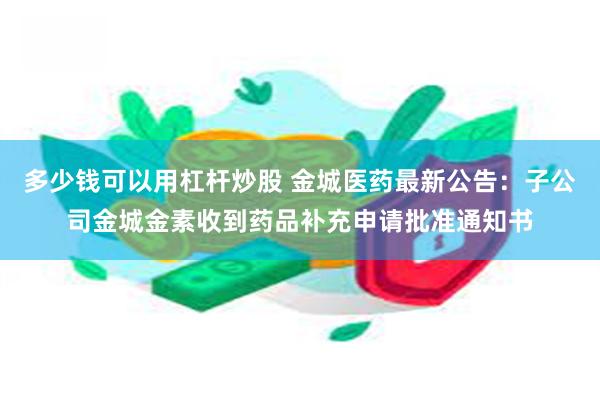 多少钱可以用杠杆炒股 金城医药最新公告：子公司金城金素收到药品补充申请批准通知书