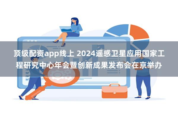 顶级配资app线上 2024遥感卫星应用国家工程研究中心年会暨创新成果发布会在京举办