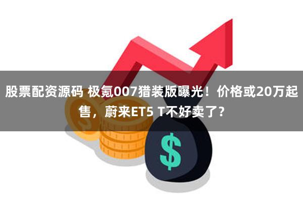 股票配资源码 极氪007猎装版曝光！价格或20万起售，蔚来ET5 T不好卖了？