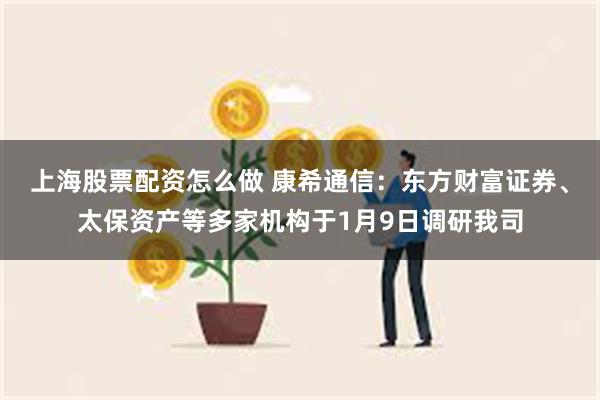 上海股票配资怎么做 康希通信：东方财富证券、太保资产等多家机构于1月9日调研我司