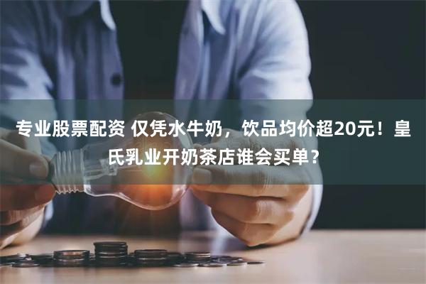 专业股票配资 仅凭水牛奶，饮品均价超20元！皇氏乳业开奶茶店谁会买单？