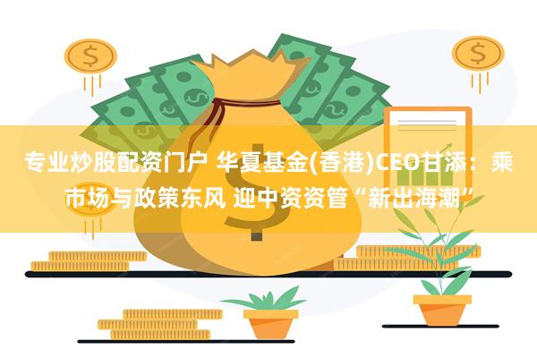 专业炒股配资门户 华夏基金(香港)CEO甘添：乘市场与政策东风 迎中资资管“新出海潮”