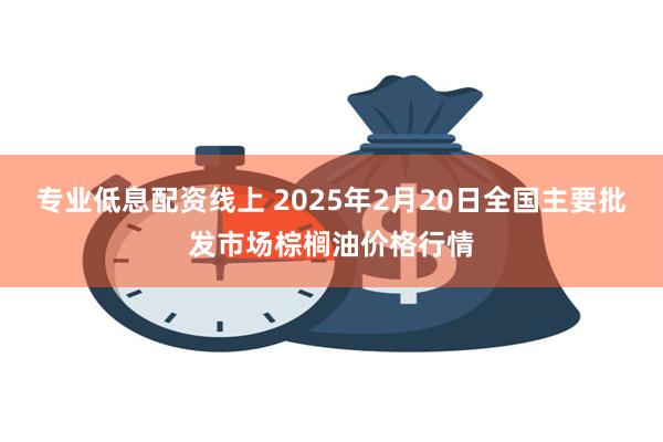 专业低息配资线上 2025年2月20日全国主要批发市场棕榈油价格行情