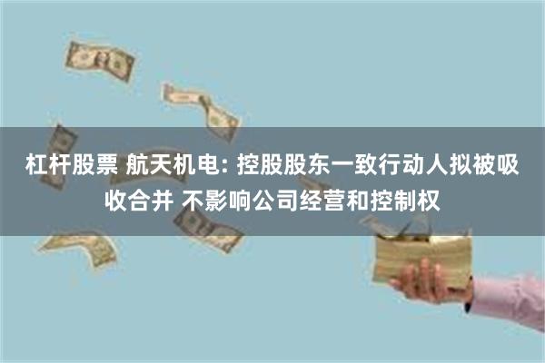 杠杆股票 航天机电: 控股股东一致行动人拟被吸收合并 不影响公司经营和控制权