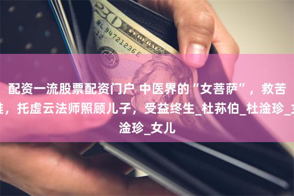 配资一流股票配资门户 中医界的“女菩萨”，救苦救难，托虚云法师照顾儿子，受益终生_杜荪伯_杜淦珍_女儿