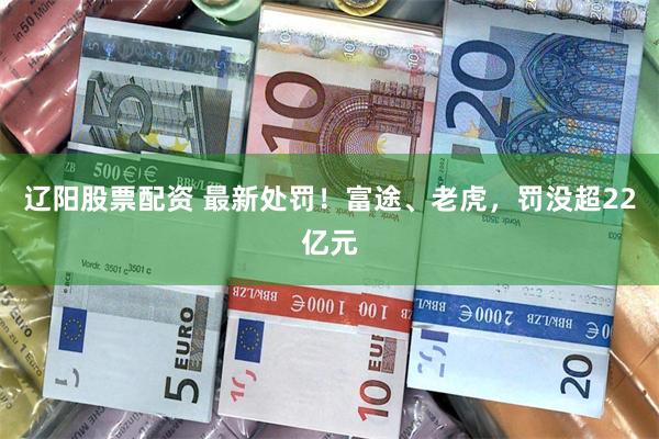 辽阳股票配资 最新处罚！富途、老虎，罚没超22亿元