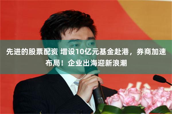 先进的股票配资 增设10亿元基金赴港，券商加速布局！企业出海迎新浪潮