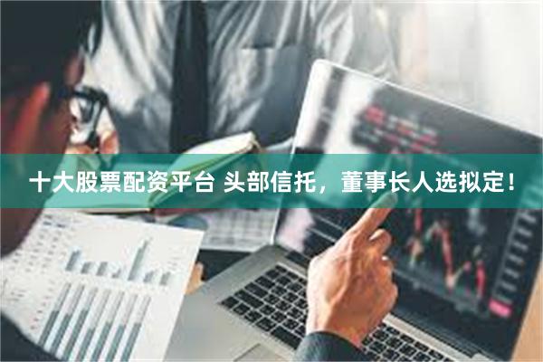 十大股票配资平台 头部信托，董事长人选拟定！