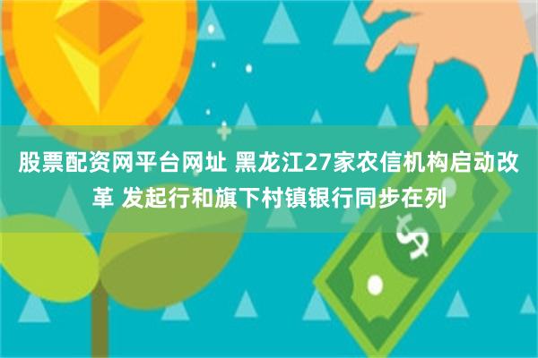 股票配资网平台网址 黑龙江27家农信机构启动改革 发起行和旗下村镇银行同步在列