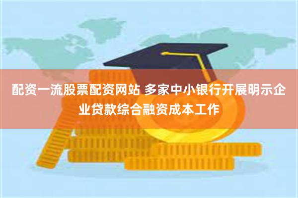 配资一流股票配资网站 多家中小银行开展明示企业贷款综合融资成本工作