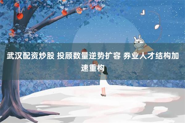 武汉配资炒股 投顾数量逆势扩容 券业人才结构加速重构