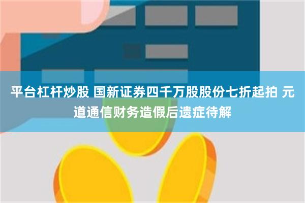 平台杠杆炒股 国新证券四千万股股份七折起拍 元道通信财务造假后遗症待解