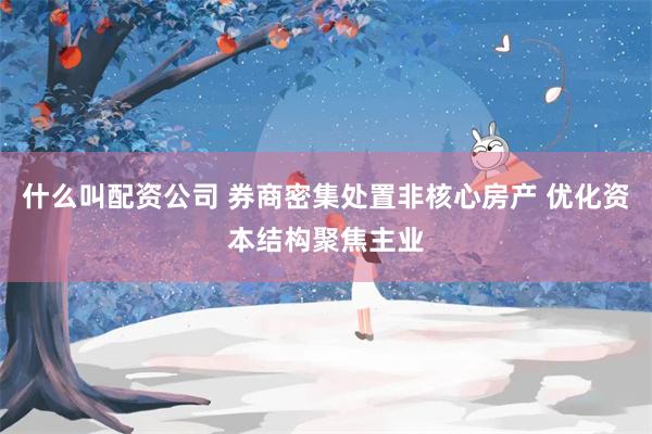 什么叫配资公司 券商密集处置非核心房产 优化资本结构聚焦主业