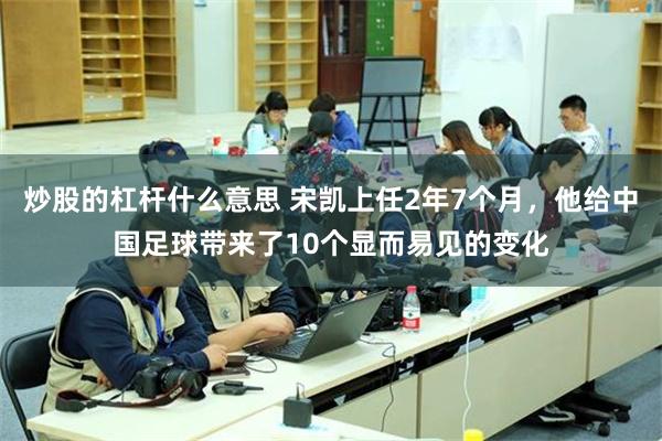 炒股的杠杆什么意思 宋凯上任2年7个月，他给中国足球带来了10个显而易见的变化