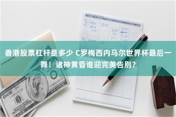 香港股票杠杆是多少 C罗梅西内马尔世界杯最后一舞！诸神黄昏谁迎完美告别？